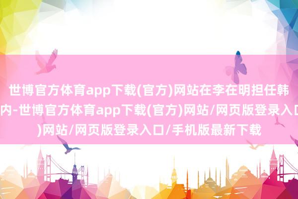 世博官方体育app下载(官方)网站在李在明担任韩国总统的这五年之内-世博官方体育app下载(官方)网站/网页版登录入口/手机版最新下载